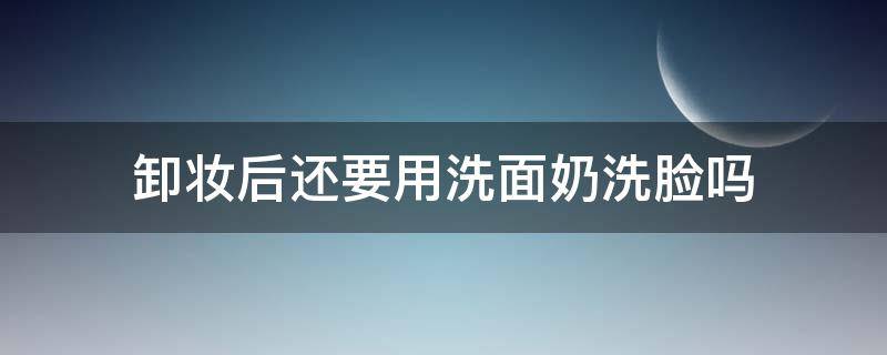 卸妆后还要用洗面奶洗脸吗 卸妆后还需要用洗面奶洗吗