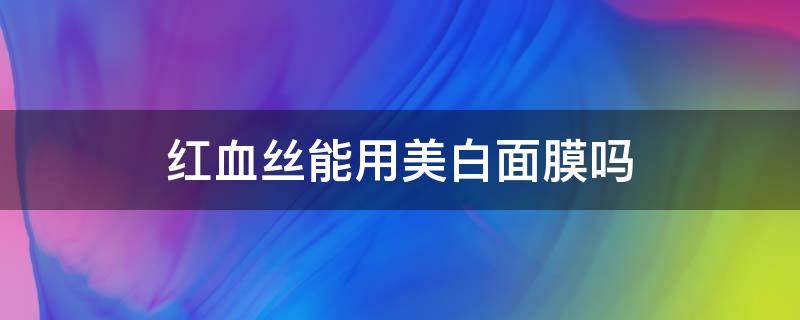 红血丝能用美白面膜吗（红血丝能用美白面膜吗）
