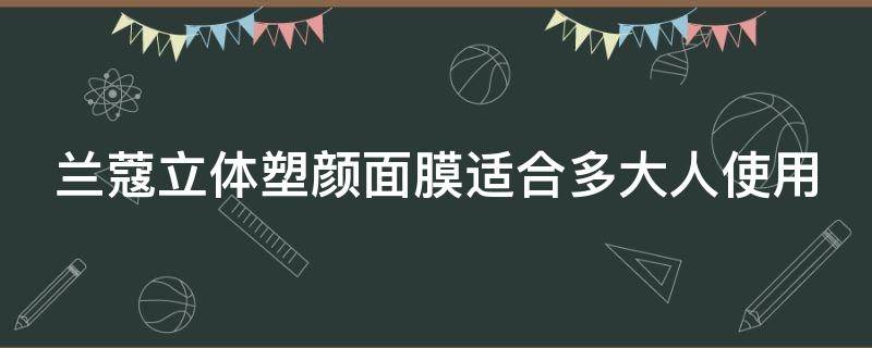兰蔻立体塑颜面膜适合多大人使用（兰蔻立体塑颜面膜使用方法）