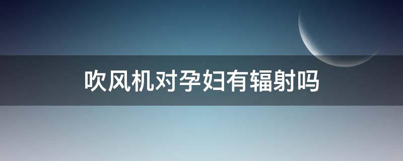 吹风机对孕妇有辐射吗（吹风机对孕妇有辐射吗有辐射吗）