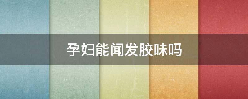 孕妇能闻发胶味吗（孕妇能闻发胶味吗有害吗）