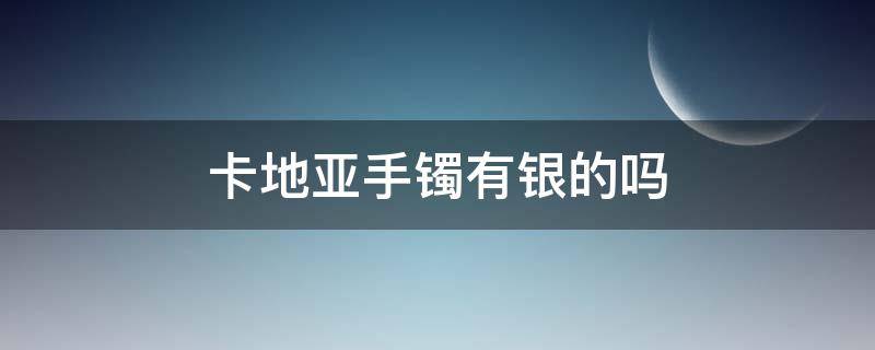 卡地亚手镯有银的吗（卡地亚手镯有银的吗值钱吗）