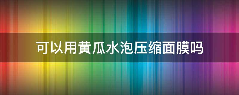 可以用黄瓜水泡压缩面膜吗 可以用黄瓜水泡压缩面膜吗