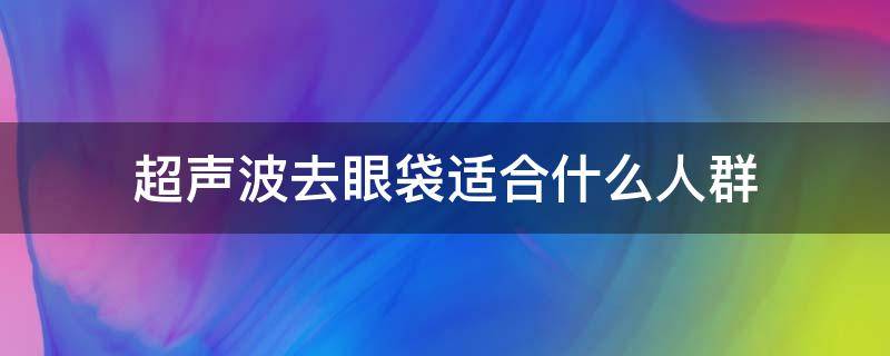 超声波去眼袋适合什么人群（用超声波去眼袋好还是手术效果好）