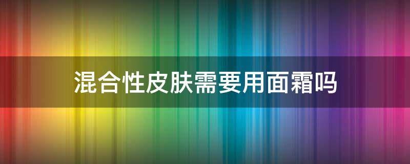 混合性皮肤需要用面霜吗 混合性皮肤需要用面霜吗知乎