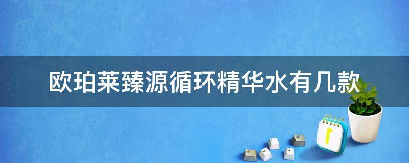欧珀莱臻源循环精华水有几款（欧珀莱臻源循环精华乳用法）