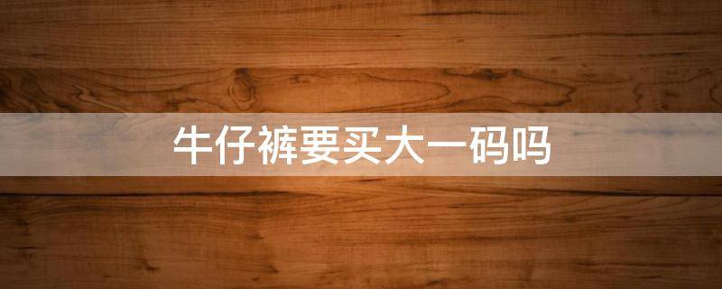 牛仔裤要买大一码吗 牛仔裤要买大一码吗女生