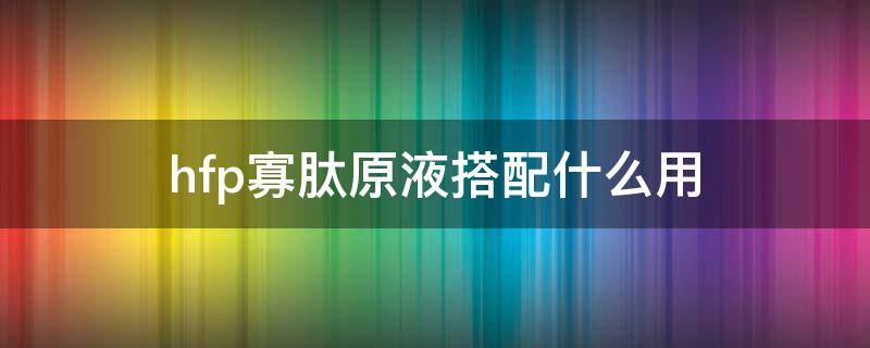 hfp寡肽原液搭配什么用（hfp寡肽原液好不好用）