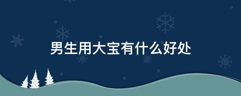 男生用大宝有什么好处（男生用大宝有什么用）