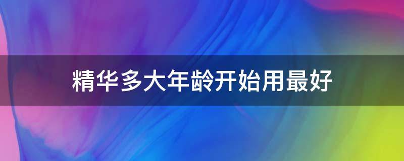 精华多大年龄开始用最好（精华多大年龄段开始使用）