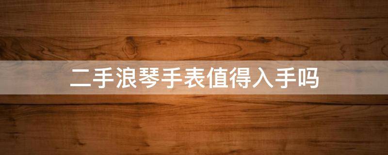 二手浪琴手表值得入手吗（二手浪琴表值得买吗）