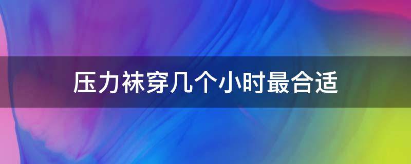 压力袜穿几个小时最合适（压力袜可以穿10个小时吗）