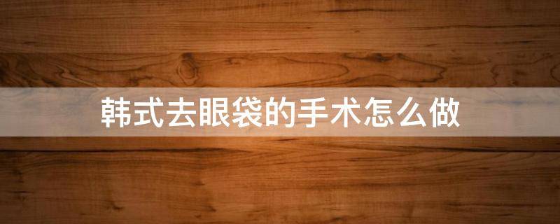 韩式去眼袋的手术怎么做 韩式去眼袋的手术怎么做视频
