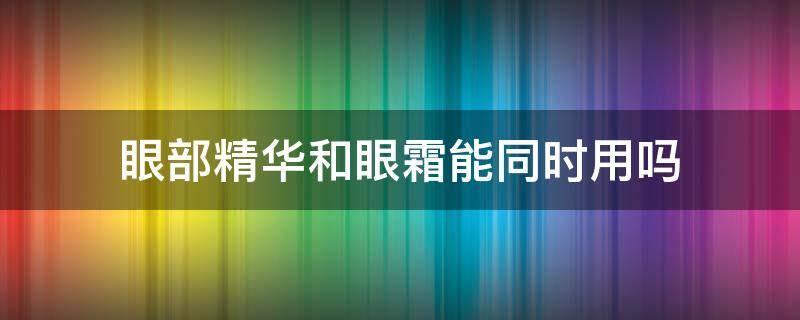 眼部精华和眼霜能同时用吗（眼部精华和眼霜一起用吗）