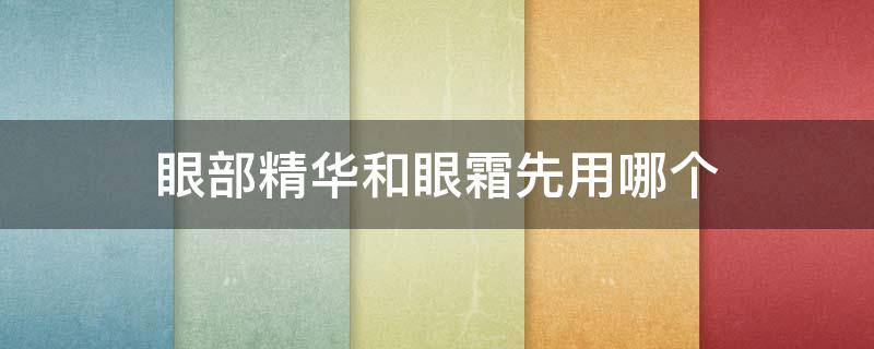 眼部精华和眼霜先用哪个（眼霜和眼部精华的区别精华哪个先用）
