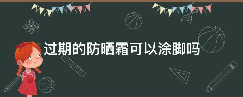 过期的防晒霜可以涂脚吗（防晒霜过期了能涂手脚么）