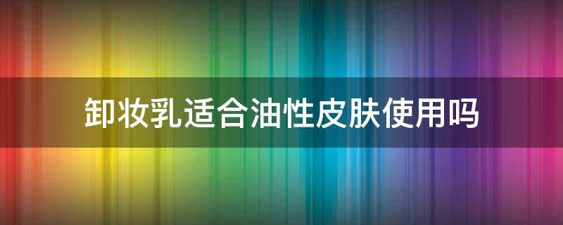 卸妆乳适合油性皮肤使用吗（卸妆乳油性皮肤可以用吗）