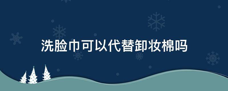 洗脸巾可以代替卸妆棉吗（洗脸巾可以代替卸妆棉吗图片）
