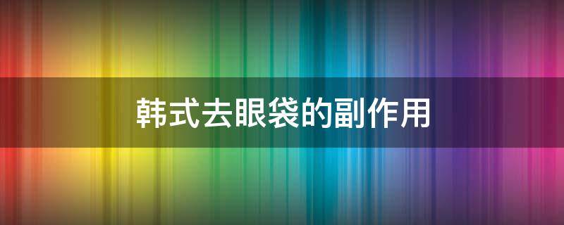 韩式去眼袋的副作用（韩式眼袋整形术）