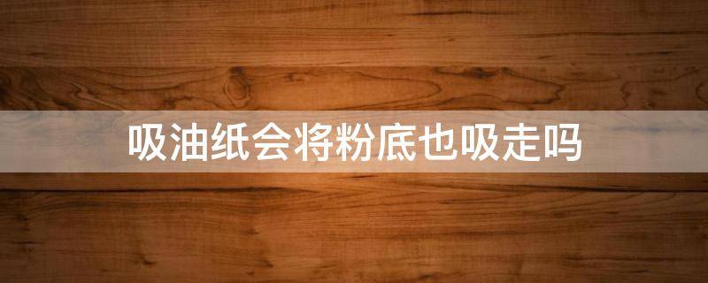 吸油纸会将粉底也吸走吗（吸油纸会破坏妆容吗）