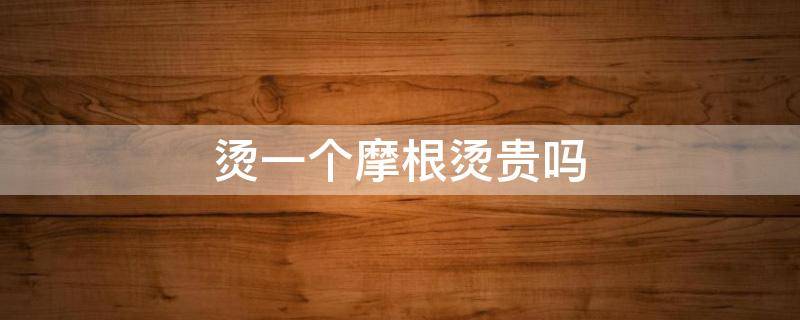 烫一个摩根烫贵吗（烫个摩根烫需要几个小时）