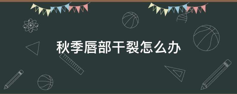 秋季唇部干裂怎么办 秋季唇部干燥怎么办