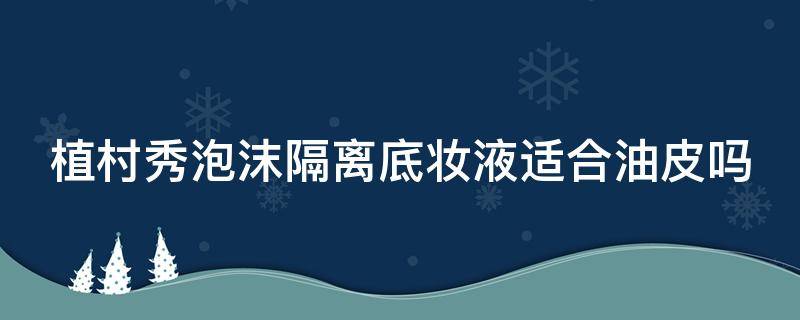 植村秀泡沫隔离底妆液适合油皮吗 植村秀泡沫隔离哪个颜色好用