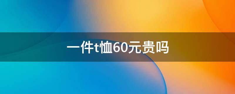 一件t恤60元贵吗 一件t恤60元贵吗
