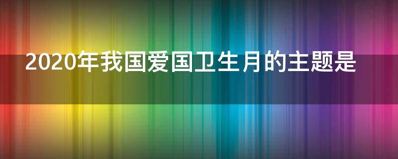 2020年我国爱国卫生月的主题是 1、2020年我国爱国卫生月的主题是