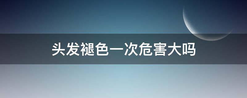 头发褪色一次危害大吗（头发褪色一次危害大吗女生）