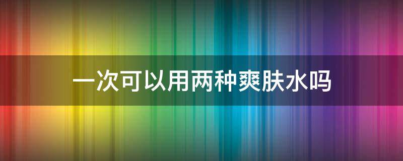 一次可以用两种爽肤水吗（一次可以用两种爽肤水吗知乎）