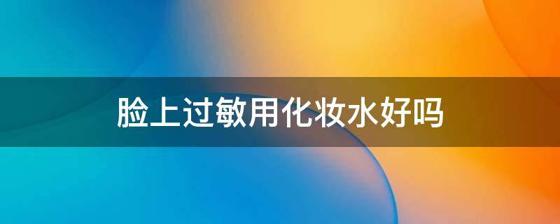 脸上过敏用化妆水好吗（脸上过敏用化妆水好吗）