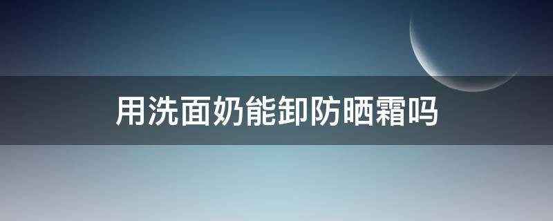 用洗面奶能卸防晒霜吗（用洗面奶能卸防晒霜吗男生）