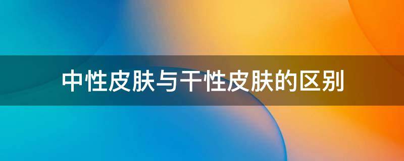 中性皮肤与干性皮肤的区别（中性皮肤是干性皮肤吗）