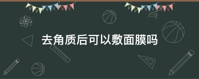 去角质后可以敷面膜吗（怎么去角质的正确方法）