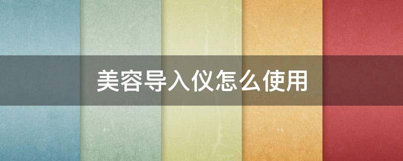 美容导入仪怎么使用（美容导入仪怎么使用视频讲解）