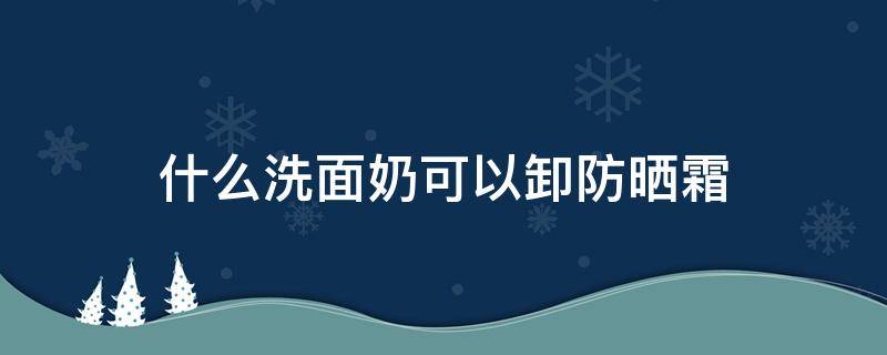 什么洗面奶可以卸防晒霜 什么洗面奶卸防晒霜效果好