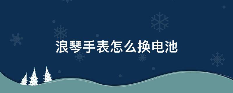 浪琴手表怎么换电池 浪琴手表怎么换电池图解