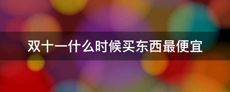 双十一什么时候买东西最便宜（双十一什么时候买东西最划算）