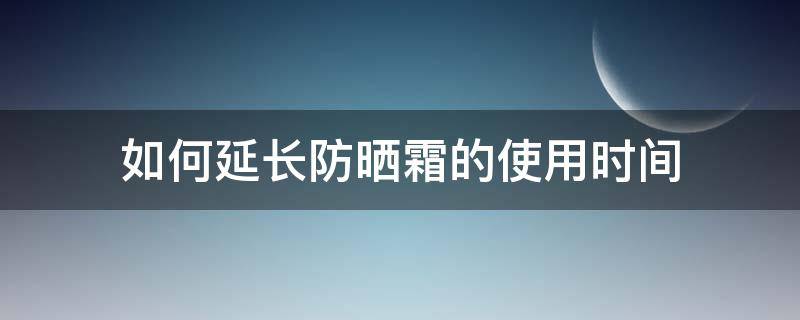 如何延长防晒霜的使用时间（如何延长防晒霜的使用时间呢）