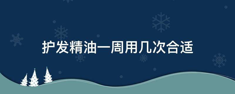护发精油一周用几次合适（护发精油一周用几次合适女生）