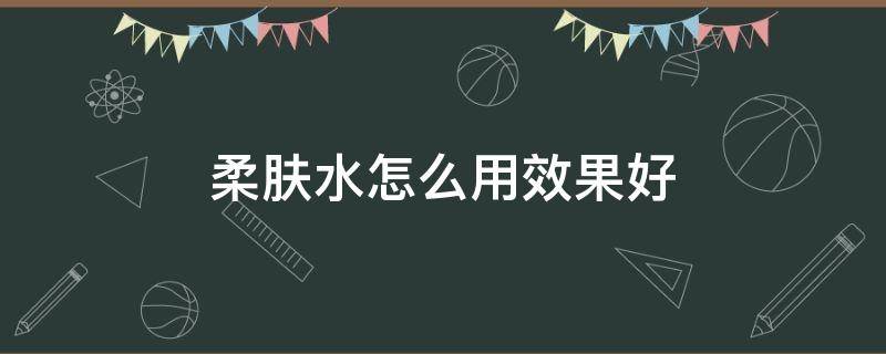 柔肤水怎么用效果好 柔肤水怎么用步骤视频