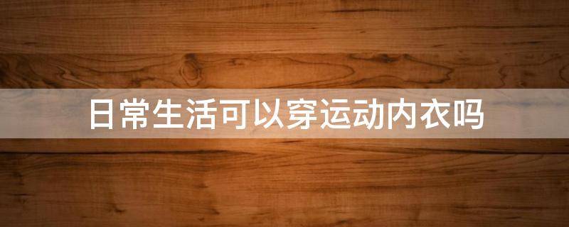 日常生活可以穿运动内衣吗（日常生活可以穿运动内衣吗男生）