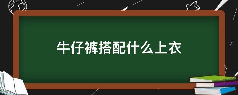 牛仔裤搭配什么上衣（牛仔裤搭配什么上衣好看）
