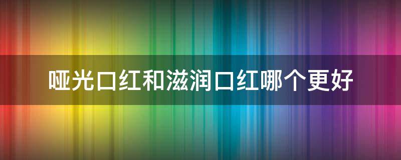 哑光口红和滋润口红哪个更好 哑光口红和滋润口红哪个更好看一些