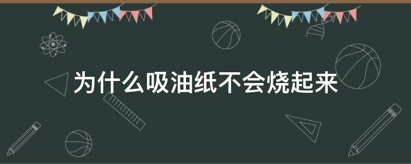 为什么吸油纸不会烧起来（为什么吸油纸可以吸油）