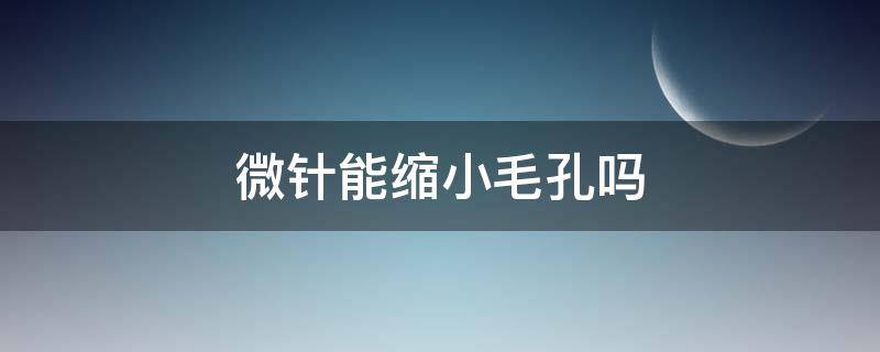 微针能缩小毛孔吗（微针可以收缩毛孔粗大吗）
