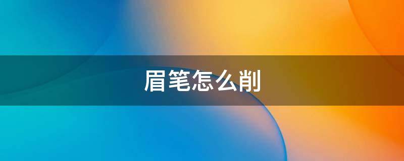 眉笔怎么削（眉笔怎么削才正确）