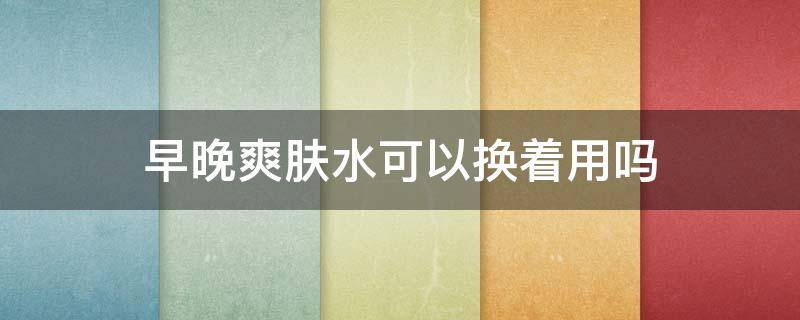 早晚爽肤水可以换着用吗 早晚用的爽肤水不一样可以吗