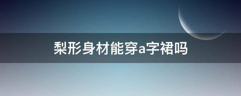 梨形身材能穿a字裙吗（梨形身材能穿a字裙吗女生）